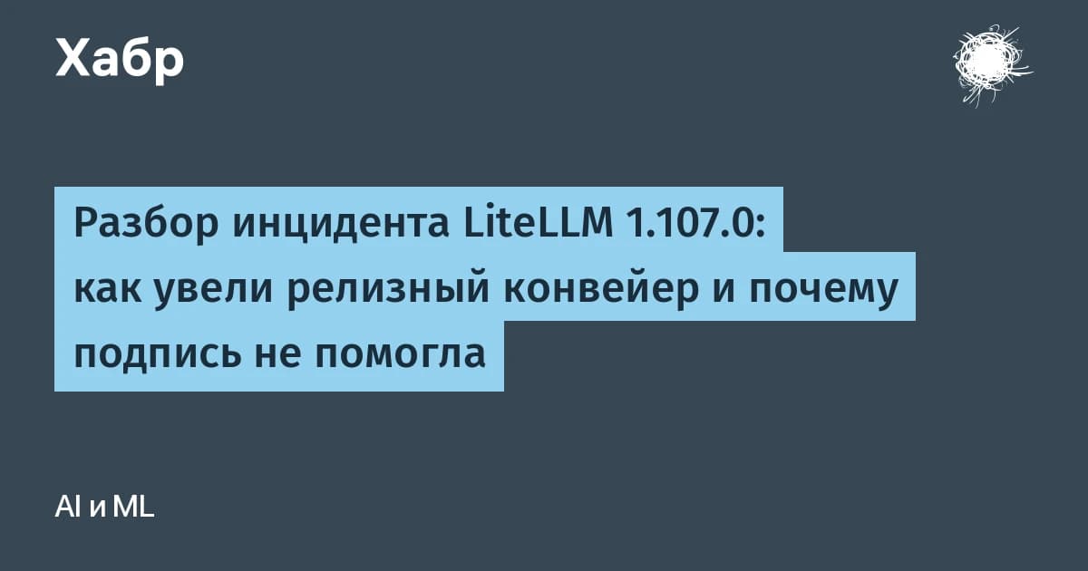 Разбор инцидента LiteLLM 1.107.0: взлом релизного конвейера за 1,5 часа, подпись не спасла
